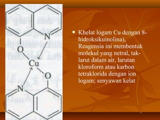  Khelat logam Cu dengan 8-
hidroksikuinolina),
Reagensia ini membentuk
molekul yang netral, tak-
larut dalam air, larutan
kloroform atau karbon
tetraklorida dengan ion
logam; senyawan kelat
 