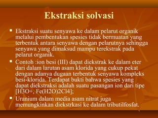Ekstraksi solvasi
 Ekstraksi suatu senyawa ke dalam pelarut organik
melalui pembentukan spesies tidak bermuatan yang
terbentuk antara senyawa dengan pelarutnya sehingga
senyawa yang dimaksud mampu terekstrak pada
pelarut organik.
 Contoh :ion besi (III) dapat diekstrak ke dalam eter
dari dalam larutan asam klorida yang cukup pekat
dengan adanya dugaan terbentuk senyawa kompleks
besi-klorida. Terdapat bukti bahwa spesies yang
dapat diekstraksi adalah suatu pasangan ion dari tipe
[H3O+, Fe(H2O)2Cl4];
 Uranium dalam media asam nitrat juga
memungkinkan diekstrkasi ke dalam tributilfosfat.
 