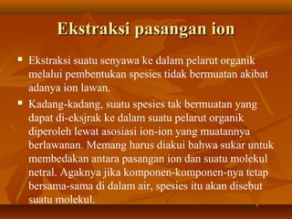 Ekstraksi pasangan ionEkstraksi pasangan ion
 Ekstraksi suatu senyawa ke dalam pelarut organik
melalui pembentukan spesies tidak bermuatan akibat
adanya ion lawan.
 Kadang-kadang, suatu spesies tak bermuatan yang
dapat di-eksjrak ke dalam suatu pelarut organik
diperoleh lewat asosiasi ion-ion yang muatannya
berlawanan. Memang harus diakui bahwa sukar untuk
membedakan antara pasangan ion dan suatu molekul
netral. Agaknya jika komponen-komponen-nya tetap
bersama-sama di dalam air, spesies itu akan disebut
suatu molekul.
 