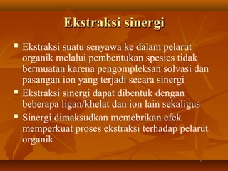 Ekstraksi sinergiEkstraksi sinergi
 Ekstraksi suatu senyawa ke dalam pelarut
organik melalui pembentukan spesies tidak
bermuatan karena pengompleksan solvasi dan
pasangan ion yang terjadi secara sinergi
 Ekstraksi sinergi dapat dibentuk dengan
beberapa ligan/khelat dan ion lain sekaligus
 Sinergi dimaksudkan memebrikan efek
memperkuat proses ekstraksi terhadap pelarut
organik
 