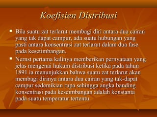 Koefisien DistribusiKoefisien Distribusi
 Bila suatu zat terlarut membagi diri antara dua cairanBila suatu zat terlarut membagi diri antara dua cairan
yang tak dapat campur, ada suatu hubungan yangyang tak dapat campur, ada suatu hubungan yang
pasti antara konsentrasi zat terlarut dalam dua fasepasti antara konsentrasi zat terlarut dalam dua fase
pada kesetimbangan.pada kesetimbangan.
 Nernst pertama kalinya memberikan pernyataan yangNernst pertama kalinya memberikan pernyataan yang
jelas mengenai hukum distribusi ketika pada tahunjelas mengenai hukum distribusi ketika pada tahun
1891 ia menunjukkan bahwa suatu zat terlarut akan1891 ia menunjukkan bahwa suatu zat terlarut akan
membagi dirinya antara dua cairan yang tak-dapatmembagi dirinya antara dua cairan yang tak-dapat
campur sedemikian rupa sehingga angka bandingcampur sedemikian rupa sehingga angka banding
konsentrasi pada keseimbangan adalah konstantakonsentrasi pada keseimbangan adalah konstanta
pada suatu temperatur tertentupada suatu temperatur tertentu
 