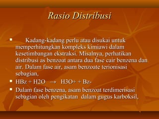 Rasio DistribusiRasio Distribusi
 Kadang-kadang perlu atau disukai untukKadang-kadang perlu atau disukai untuk
memperhitungkan kompleks kimiawi dalammemperhitungkan kompleks kimiawi dalam
kesetimbangan ekstraksi. Misalnya, perhatikankesetimbangan ekstraksi. Misalnya, perhatikan
distribusi as benzoat antara dua fase cair benzena dandistribusi as benzoat antara dua fase cair benzena dan
air. Dalam fase air, asam benzoate terionisasiair. Dalam fase air, asam benzoate terionisasi
sebagian,sebagian,
 HBz + H2O → H3O+ + Bz-HBz + H2O → H3O+ + Bz-
 Dalam fase benzena, asam benzoat terdimerisasiDalam fase benzena, asam benzoat terdimerisasi
sebagian oleh pengikatan dalam gugus karboksil,sebagian oleh pengikatan dalam gugus karboksil,
 
