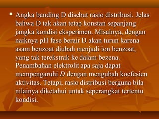  Angka banding DAngka banding D disebut rasio distribusi.disebut rasio distribusi. JelasJelas
bahwa D tak akan tetap konstan sepanjangbahwa D tak akan tetap konstan sepanjang
jangka kondisi eksperimen. Misalnya, denganjangka kondisi eksperimen. Misalnya, dengan
naiknya pHnaiknya pH fase berair Dfase berair D akan turun karenaakan turun karena
asam benzoat diubah menjadi ion benzoat,asam benzoat diubah menjadi ion benzoat,
yang tak terekstrak ke dalam bezena.yang tak terekstrak ke dalam bezena.
Penambahan elektrolit apa saja dapatPenambahan elektrolit apa saja dapat
mempengaruhimempengaruhi DD dengan mengubah koefesiendengan mengubah koefesien
aktivitas. Tetapi, rasio distribusi berguna bilaaktivitas. Tetapi, rasio distribusi berguna bila
nilainya diketahui untuk seperangkat tertentunilainya diketahui untuk seperangkat tertentu
kondisi.kondisi.
 