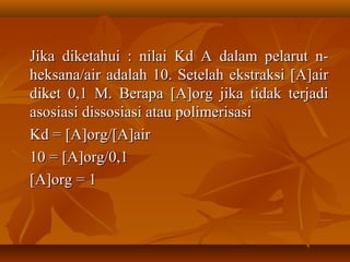 Jika diketahui : nilai Kd A dalam pelarut n-Jika diketahui : nilai Kd A dalam pelarut n-
heksana/air adalah 10. Setelah ekstraksi [A]airheksana/air adalah 10. Setelah ekstraksi [A]air
diket 0,1 M. Berapa [A]org jika tidak terjadidiket 0,1 M. Berapa [A]org jika tidak terjadi
asosiasi dissosiasi atau polimerisasiasosiasi dissosiasi atau polimerisasi
Kd = [A]org/[A]airKd = [A]org/[A]air
10 = [A]org/0,110 = [A]org/0,1
[A]org = 1[A]org = 1
 
