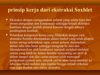 prinsip kerja dari ekstraksi Soxhlet
 Ekstraksi dengan menggunakan pelarut yang selalu baru dari
proses penguapan dan kondensasi sehingga terjadi ekstraksi
kontinue dengan jumlah pelarut konstan dengan adanya
pendinginan kembali.
 Penarikan komponen kimia yang dilakukan dengan cara
ekstraksi Soxhlet ditempatkan dalam timbel yang telah dilapisi
kertas saring sedemikian rupa, cairan pelarut dipanaskan
dalam labu alas bulat sehingga menguap ke atas dan
dikondensasikan oleh kondensor menjadi molekul-molekul
cairan yang jatuh ke dalam thimble menyaring zat aktif di
dalam sampel dan jika cairan pelarut telah mencapai
permukaan syphon arm, seluruh cairan akan turun kembali ke
labu alas bulat melalui pipa kapiler hingga terjadi sirkulasi
atau juga disebut satu siklus ekstraksi.
 
