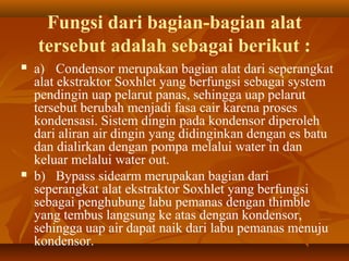 Fungsi dari bagian-bagian alat
tersebut adalah sebagai berikut :
 a) Condensor merupakan bagian alat dari seperangkat
alat ekstraktor Soxhlet yang berfungsi sebagai system
pendingin uap pelarut panas, sehingga uap pelarut
tersebut berubah menjadi fasa cair karena proses
kondensasi. Sistem dingin pada kondensor diperoleh
dari aliran air dingin yang didinginkan dengan es batu
dan dialirkan dengan pompa melalui water in dan
keluar melalui water out.
 b) Bypass sidearm merupakan bagian dari
seperangkat alat ekstraktor Soxhlet yang berfungsi
sebagai penghubung labu pemanas dengan thimble
yang tembus langsung ke atas dengan kondensor,
sehingga uap air dapat naik dari labu pemanas menuju
kondensor.
 