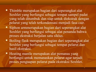  Thimble merupakan bagian dari seperangkat alat
Soxhlet yang berfungsi sebagai tempat sampel padat
yang telah ditumbuk dan siap untuk diekstrak dengan
pelarut yang telah terkondensasi menjadi fasa cair.
 Siphon armmerupakan bagian dari seperangkat alat
Soxhlet yang berfungsi sebagai alat penanda bahwa
proses ekstraksi berjalan satu siklus.
 Boiling flask merupakan bagian dari seperangkat alat
Soxhlet yang berfungsi sebagai tempat pelarut dan
hasil ekstraksi.
 Heating mantle merupakan alat pemanas yang
berfungsi untuk memanaskan pelarut agar terjadi
proses penguapan pelarut pada ekstraksi Soxhlet.
 
