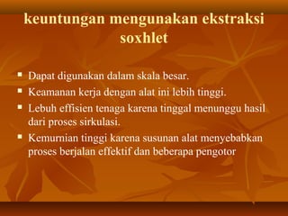 keuntungan mengunakan ekstraksi
soxhlet
 Dapat digunakan dalam skala besar.
 Keamanan kerja dengan alat ini lebih tinggi.
 Lebuh effisien tenaga karena tinggal menunggu hasil
dari proses sirkulasi.
 Kemurnian tinggi karena susunan alat menyebabkan
proses berjalan effektif dan beberapa pengotor
 