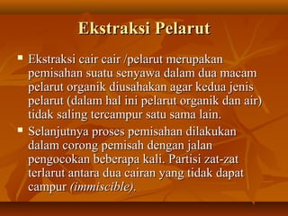 Ekstraksi PelarutEkstraksi Pelarut
 Ekstraksi cair cair /pelarut merupakanEkstraksi cair cair /pelarut merupakan
pemisahan suatu senyawa dalam dua macampemisahan suatu senyawa dalam dua macam
pelarut organik diusahakan agar kedua jenispelarut organik diusahakan agar kedua jenis
pelarut (dalam hal ini pelarut organik dan air)pelarut (dalam hal ini pelarut organik dan air)
tidak saling tercampur satu sama lain.tidak saling tercampur satu sama lain.
 Selanjutnya proses pemisahan dilakukanSelanjutnya proses pemisahan dilakukan
dalam corong pemisah dengan jalandalam corong pemisah dengan jalan
pengocokan beberapa kali. Partisi zat-zatpengocokan beberapa kali. Partisi zat-zat
terlarut antara dua cairan yang tidak dapatterlarut antara dua cairan yang tidak dapat
campurcampur (immiscible).(immiscible).
 