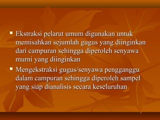  Ekstraksi pelarut umum digunakan untukEkstraksi pelarut umum digunakan untuk
memisahkan sejumlah gugus yang diinginkanmemisahkan sejumlah gugus yang diinginkan
dari campuran sehingga diperoleh senyawadari campuran sehingga diperoleh senyawa
murni yang diinginkanmurni yang diinginkan
 Mengekstraksi gugus/senyawa penggangguMengekstraksi gugus/senyawa pengganggu
dalam campuran sehingga diperoleh sampeldalam campuran sehingga diperoleh sampel
yang siap dianalisis secara keseluruhanyang siap dianalisis secara keseluruhan
 