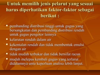 Untuk memilih jenis pelarut yang sesuaiUntuk memilih jenis pelarut yang sesuai
harus diperhatikan faktor-faktor sebagaiharus diperhatikan faktor-faktor sebagai
berikut :berikut :
 pembanding distribusi tinggi untuk gugus yangpembanding distribusi tinggi untuk gugus yang
bersangkutan dan pembanding distribusi rendahbersangkutan dan pembanding distribusi rendah
untuk gugus pengotor lainnyauntuk gugus pengotor lainnya
 kelarutan rendah dalam airkelarutan rendah dalam air
 kekentalan rendah dan tidak membentuk emulsikekentalan rendah dan tidak membentuk emulsi
dengan airdengan air
 tidak mudah terbakar dan tidak bersifat racuntidak mudah terbakar dan tidak bersifat racun
 mudah melepas kembali gugus yang terlarutmudah melepas kembali gugus yang terlarut
didalamnya untu keperluan analisa lebih lanjut.didalamnya untu keperluan analisa lebih lanjut.
 