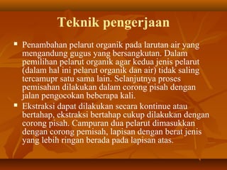 Teknik pengerjaan
 Penambahan pelarut organik pada larutan air yang
mengandung gugus yang bersangkutan. Dalam
pemilihan pelarut organik agar kedua jenis pelarut
(dalam hal ini pelarut organik dan air) tidak saling
tercamupr satu sama lain. Selanjutnya proses
pemisahan dilakukan dalam corong pisah dengan
jalan pengocokan beberapa kali.
 Ekstraksi dapat dilakukan secara kontinue atau
bertahap, ekstraksi bertahap cukup dilakukan dengan
corong pisah. Campuran dua pelarut dimasukkan
dengan corong pemisah, lapisan dengan berat jenis
yang lebih ringan berada pada lapisan atas.
 