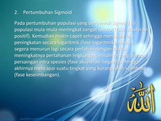 Pada pertumbuhan populasi yang berbentuk sigmoid ini,
populasi mula-mula meningkat sangat lambat (fase akselerasi
positif). Kemudian makin capet sehingga mencapai laju
peningkatan secara logaritmik (fase logaritmik), namun
segera menurun lagi secara perlahan dengan makin
meningkatnya pertahanan lingkungan, misalnya yang berupa
persaingan intra spesies (fase akselerasi negatif) sehingga
akhirnya mencapai suatu tingkat yang kurang lebih seimbang
(fase keseimbangan).
2. Pertumbuhan Sigmoid
 