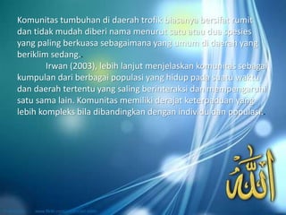 Komunitas tumbuhan di daerah trofik biasanya bersifat rumit
dan tidak mudah diberi nama menurut satu atau dua spesies
yang paling berkuasa sebagaimana yang umum di daerah yang
beriklim sedang..
Irwan (2003), lebih lanjut menjelaskan komunitas sebagai
kumpulan dari berbagai populasi yang hidup pada suatu waktu
dan daerah tertentu yang saling berinteraksi dan mempengaruhi
satu sama lain. Komunitas memiliki derajat keterpaduan yang
lebih kompleks bila dibandingkan dengan individu dan populasi..
 