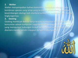2. Walter
Walter menyampaikan bahwa komunitas tumbuhan sebagai suatu
kombinasi spesies yang tetap yang terdapat secara alami, dan dalam
keseimbangan ekologi baik diantara tumbuhan sendiri maupun dengan
lingkungannya.
3. Oosting
Oosting membuat definisi kerja tentang komunitas tumbuhan yaitu:
komunitas adalah kumpulan (aggregration) berbagai organisme hidup
yang mempunyai hubungan timbal balik (mutual relationship) baik
diantara mereka sendiri maupun dengan lingkungannya.
 