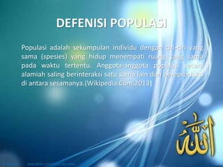 DEFENISI POPULASI
Populasi adalah sekumpulan individu dengan ciri-ciri yang
sama (spesies) yang hidup menempati ruang yang sama
pada waktu tertentu. Anggota-anggota populasi secara
alamiah saling berinteraksi satu sama lain dan bereproduksi
di antara sesamanya.(Wikipedia.Com,2013)
 