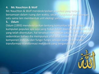 4. Mc Nauchton & Wolf
Mc Nauchton & Wolf mendeskripsikan populasi yang terjadi
bersamaan dalam ruang dan waktu, secara fungsional berhubungan
satu sama lain membentuk unit ekologi yaitu komunitas.
5. Odum
Odum (1993) mendeskripsikan tentang komunitas biotik sebagai
kumpulan populasi apa saja yang hidup dalam daerah atau habitat fisik
yang telah ditentukan, hal tersebut merupakan satuan yang diorganisir
sedemikian bahwa dia mempunyai sifat-sifat tambahan terhadap
komponen individu dan fungsi-fungsi sebagai suatu unit melalui
transformasi-transformasi metabolik yang bergandengan.
 