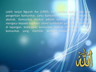 Lebih lanjut Ngurah Rai (1999), menjelaskan bahwa ada dua
pengertian komunitas, yaitu komunitas konkrit dan komunitas
abstrak. Komunitas konkrit adalah konsep komunitas yang
mengacu kepada tegakan/ stand tumbuhan yang nyata terdapat
di lapangan. Sedangkan komunitas abstrak merupakan konsep
komunitas yang memiliki bentuk asosiasi dan sosiasi.
 