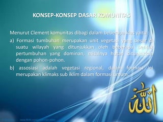 KONSEP-KONSEP DASAR KOMUNITAS
Menurut Clement komunitas dibagi dalam beberapa klas yaitu :
a) Formasi tumbuhan merupakan unit vegetasi yang besar di
suatu wilayah yang ditunjukkan oleh beberapa bentuk
pertumbuhan yang dominan, misalnya hutan ditunjukkan
dengan pohon-pohon.
b) assosiasi adalah vegetasi regional, dalam formasi ini
merupakan klimaks sub iklim dalam formasi umum.
 