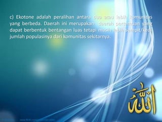 c) Ekotone adalah peralihan antara dua atau lebih komunitas
yang berbeda. Daerah ini merupakan daerah pertemuan yang
dapat berbentuk bentangan luas tetapi masih lebih sempit/kecil
jumlah populasinya dari komunitas sekitarnya.
 