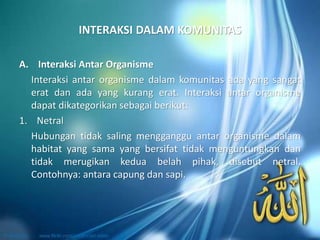 INTERAKSI DALAM KOMUNITAS
A. Interaksi Antar Organisme
Interaksi antar organisme dalam komunitas ada yang sangat
erat dan ada yang kurang erat. Interaksi antar organisme
dapat dikategorikan sebagai berikut:
1. Netral
Hubungan tidak saling mengganggu antar organisme dalam
habitat yang sama yang bersifat tidak menguntungkan dan
tidak merugikan kedua belah pihak, disebut netral.
Contohnya: antara capung dan sapi.
 