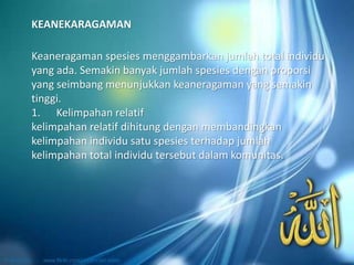 Keaneragaman spesies menggambarkan jumlah total individu
yang ada. Semakin banyak jumlah spesies dengan proporsi
yang seimbang menunjukkan keaneragaman yang semakin
tinggi.
1. Kelimpahan relatif
kelimpahan relatif dihitung dengan membandingkan
kelimpahan individu satu spesies terhadap jumlah
kelimpahan total individu tersebut dalam komunitas.
KEANEKARAGAMAN
 