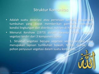 Struktur Komunitas
• Adalah suatu deskripsi atau pertelaan tentang masyarakat
tumbuhan yang dapat memberikan gambaran mengenai
kondisi lingkungan dan distribusi nutrien di habitatnya.
• Menurut Kershaw (1973) dalam Irwanto (2006), struktur
vegetasi terdiri dari 3 komponen, yaitu:
1. Struktur vegetasi berupa vegetasi secara vertikal yang
merupakan lapisan tumbuhan bawah, herba, semak, dan
pohon penyusun vegetasi dalam suatu komunitas.
 