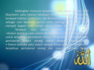 Sedangkan menurut woodbury,1954 dalam setiadi 1983
Ekosistem, yaitu tatanan kesatuan secara kompleks di dalamnya
terdapat habitat, tumbuhan, dan binatang yang dipertimbangkan
sebagai unit kesatuan secara utuh, sehingga semuanya akan
menjadi bagian mata rantai siklus materi dan aliran energy.
Terdapat dua dalam sistem ekologi, yaitu:
•Sistem tertutup yaitu sistem dengan batas yang memungkinkan
untuk terjadinya pertukaran energi, tetapi tidak memungkinkan
pertukaran materi antara sistem dengan lingkungannya.
• Sistem terbuka yaitu sistem dengan batas yang memungkinkan
terjadinya pertukaran energi dan materi melintasi batas.
 