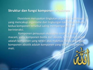 Ekosistem merupakan tingkatan organisasi kehidupan
yang mencakup organisme dan lingkungan tak hidup, dimana
kedua komponen tersebut saling mempengaruhi dan
berinteraksi.
Komponen penyusun ekosistem terdiri atas dua
macam, yaitu komponen biotik dan abiotik. Komponen biotik
adalah komponen yang terdiri atas makhluk hidup,sedangkan
komponen abiotik adalah komponen yang terdiri atas benda
mati.
Struktur dan fungsi komponen ekosistem
 