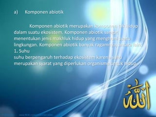 Komponen abiotik merupakan komponen tak hidup
dalam suatu ekosistem. Komponen abiotik sangat
menentukan jenis makhluk hidup yang menghuni suatu
lingkungan. Komponen abiotik banyak ragamnya, antara lain:
1. Suhu
suhu berpengaruh terhadap ekosistem karena suhu
merupakan syarat yang diperlukan organisme untuk hidup.
a) Komponen abiotik
 