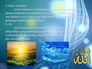 2. Sinar matahari
sinar matahari mempengaruhi ekosistem secara global
karena matahari menentukan suhu. Sinar matahari juga
merupakan unsur vital yang dibutuhkan oleh tumbuhan sebagai
produsen untuk berfotosintesis.
3. Air
Air berpengaruh terhadap ekosistem karena air
dibutuhkan untuk kelangsungan hidup organisme. Bagi
tumbuhan, air diperlukan dalam pertumbuhan, perkecambahan,
dan penyebaran biji
 