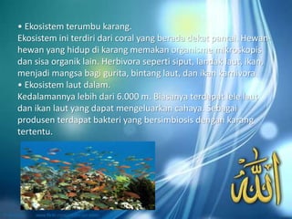 • Ekosistem terumbu karang.
Ekosistem ini terdiri dari coral yang berada dekat pantai. Hewan-
hewan yang hidup di karang memakan organisme mikroskopis
dan sisa organik lain. Herbivora seperti siput, landak laut, ikan,
menjadi mangsa bagi gurita, bintang laut, dan ikan karnivora.
• Ekosistem laut dalam.
Kedalamannya lebih dari 6.000 m. Biasanya terdapat lele laut
dan ikan laut yang dapat mengeluarkan cahaya. Sebagai
produsen terdapat bakteri yang bersimbiosis dengan karang
tertentu.
 
