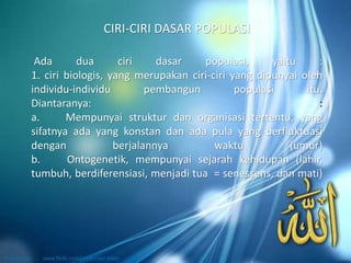 Ada dua ciri dasar populasi, yaitu :
1. ciri biologis, yang merupakan ciri-ciri yang dipunyai oleh
individu-individu pembangun populasi itu.
Diantaranya: :
a. Mempunyai struktur dan organisasi tertentu, yang
sifatnya ada yang konstan dan ada pula yang berfluktuasi
dengan berjalannya waktu (umur)
b. Ontogenetik, mempunyai sejarah kehidupan (lahir,
tumbuh, berdiferensiasi, menjadi tua = senessens, dan mati)
CIRI-CIRI DASAR POPULASI
 