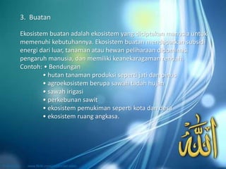 Ekosistem buatan adalah ekosistem yang diciptakan manusia untuk
memenuhi kebutuhannya. Ekosistem buatan mendapatkan subsidi
energi dari luar, tanaman atau hewan peliharaan didominasi
pengaruh manusia, dan memiliki keanekaragaman rendah.
Contoh: • Bendungan
• hutan tanaman produksi seperti jati dan pinus
• agroekosistem berupa sawah tadah hujan
• sawah irigasi
• perkebunan sawit
• ekosistem pemukiman seperti kota dan desa
• ekosistem ruang angkasa.
3. Buatan
 