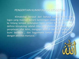 Klimatologi berasal dari bahasa yunani klima dan
logos yang masing2 berarti kemiringan (slope) yg di arahkan
ke lintang tempat sedangkan logos sendiri berarti ilmu. Jadi
definisi klimatologi adalah ilmu yang mencari gambaran dan
penjelasan sifat iklim, mengapa iklim di berbagai tempat di
bumi berbeda , dan bagaimana kaitan antara iklim dan
dengan aktivitas manusia.
PENGERTIAN KLIMATOLOGIS EKOSISTEM
 