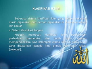 KLASIFIKASI IKLIM
Beberapa sistem klasifikasi iklim yang sampai sekarang
masih digunakan dan pernah digunakan di Indonesia antara
lain adalah:
a. Sistem Klasifikasi Koppen
Koppen membuat klasifikasi iklim berdasarkan
perbedaan temperatur dan curah hujan. Koppen
memperkenalkan lima kelompok utama iklim di muka bumi
yang didasarkan kepada lima prinsip kelompok nabati
(vegetasi).
 