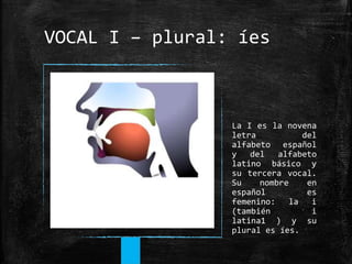 VOCAL I – plural: íes
La I es la novena
letra del
alfabeto español
y del alfabeto
latino básico y
su tercera vocal.
Su nom...