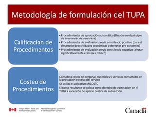 Metodología de formulación del TUPA
•Procedimientos de aprobación automática (Basado en el principio
de Presunción de veracidad)
•Procedimientos de evaluación previa con silencio positivo (para el
desarrollo de actividades económicas o derechos pre existentes)
•Procedimientos de evaluación previa con silencio negativo (afectan
significativamente el interés público)
Calificación de
Procedimentos
•Considera costos de personal, materiales y servicios consumidos en
la prestación efectiva del servicio
•Se utiliza el aplicativo MICOSTO
•El costo resultante se coloca como derecho de tramitación en el
TUPA a excepción de aplicar política de subvención.
Costeo de
Procedimientos
 