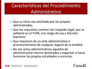 Características del Procedimiento
Administrativo
– Que su inicio sea solicitado por los propios
administrados.
– Que los requisitos cuenten con respaldo legal, que se
señalará en el TUPA, con rango de Ley o Decreto
Supremo.
– Que requieran de un acto administrativo o
pronunciamiento de cualquier órgano de la entidad.
– No son actos administrativos aquellos de
administración interna destinados a organizar o hacer
funcionar las propias actividades o servicios.
 