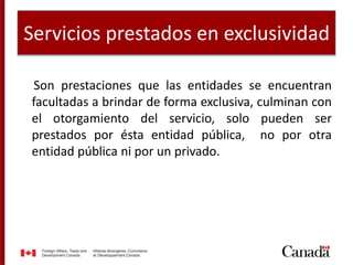 Servicios prestados en exclusividad
Son prestaciones que las entidades se encuentran
facultadas a brindar de forma exclusiva, culminan con
el otorgamiento del servicio, solo pueden ser
prestados por ésta entidad pública, no por otra
entidad pública ni por un privado.
 