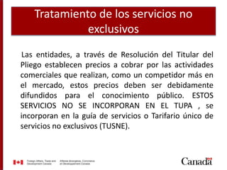 Tratamiento de los servicios no
exclusivos
Las entidades, a través de Resolución del Titular del
Pliego establecen precios a cobrar por las actividades
comerciales que realizan, como un competidor más en
el mercado, estos precios deben ser debidamente
difundidos para el conocimiento público. ESTOS
SERVICIOS NO SE INCORPORAN EN EL TUPA , se
incorporan en la guía de servicios o Tarifario único de
servicios no exclusivos (TUSNE).
 