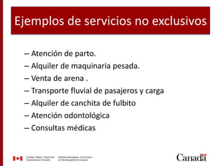 Ejemplos de servicios no exclusivos
– Atención de parto.
– Alquiler de maquinaria pesada.
– Venta de arena .
– Transporte fluvial de pasajeros y carga
– Alquiler de canchita de fulbito
– Atención odontológica
– Consultas médicas
 