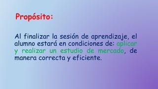Propósito:
Al finalizar la sesión de aprendizaje, el
alumno estará en condiciones de: aplicar
y realizar un estudio de mercado, de
manera correcta y eficiente.
 