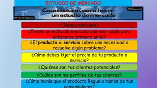 ESTUDIO DE MERCADO
¿Existe un nicho de mercado que sea viable para
enfocarse primero en el?
¿El producto o servicio cubre una necesidad o
resuelve algún problema?
¿Quiénes son tus clientes potenciales?
¿Cuáles son los perfiles de tus clientes?
¿Tienes mercado?
¿Cómo harás que el producto llegue a manos de tus
¿Cómo debes fijar el precio de tu producto o
servicio?
 