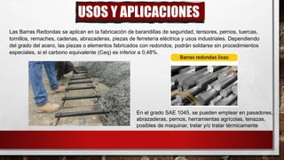 USOS Y APLICACIONES
Las Barras Redondas se aplican en la fabricación de barandillas de seguridad, tensores, pernos, tuercas,
tornillos, remaches, cadenas, abrazaderas, piezas de ferretería eléctrica y usos industriales. Dependiendo
del grado del acero, las piezas o elementos fabricados con redondos, podrán soldarse sin procedimientos
especiales, si el carbono equivalente (Ceq) es inferior a 0,48%.
En el grado SAE 1045, se pueden emplear en pasadores,
abrazaderas, pernos, herramientas agrícolas, tenazas,
posibles de maquinar, trelar y/o tratar térmicamente
 