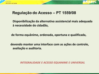 Regulação do Acesso – PT 1559/08
Disponibilização da alternativa assistencial mais adequada
à necessidade do cidadão,
de forma equânime, ordenada, oportuna e qualificada,
devendo manter uma interface com as ações de controle,
avaliação e auditoria.
INTEGRALIDADE E ACESSO EQUANIME E UNIVERSAL
 