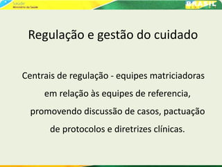 Regulação e gestão do cuidado
Centrais de regulação - equipes matriciadoras
em relação às equipes de referencia,
promovendo discussão de casos, pactuação
de protocolos e diretrizes clínicas.
 