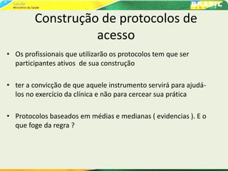 Construção de protocolos de
acesso
• Os profissionais que utilizarão os protocolos tem que ser
participantes ativos de sua construção
• ter a convicção de que aquele instrumento servirá para ajudá-
los no exercício da clínica e não para cercear sua prática
• Protocolos baseados em médias e medianas ( evidencias ). E o
que foge da regra ?
 