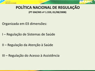 POLÍTICA NACIONAL DE REGULAÇÃO
(PT GM/MS nº 1.559, 01/08/2008)
Organizada em 03 dimensões:
I – Regulação de Sistemas de Saúde
II – Regulação da Atenção à Saúde
III – Regulação do Acesso à Assistência
 