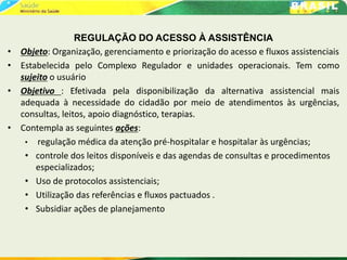 REGULAÇÃO DO ACESSO À ASSISTÊNCIA
• Objeto: Organização, gerenciamento e priorização do acesso e fluxos assistenciais
• Estabelecida pelo Complexo Regulador e unidades operacionais. Tem como
sujeito o usuário
• Objetivo : Efetivada pela disponibilização da alternativa assistencial mais
adequada à necessidade do cidadão por meio de atendimentos às urgências,
consultas, leitos, apoio diagnóstico, terapias.
• Contempla as seguintes ações:
• regulação médica da atenção pré-hospitalar e hospitalar às urgências;
• controle dos leitos disponíveis e das agendas de consultas e procedimentos
especializados;
• Uso de protocolos assistenciais;
• Utilização das referências e fluxos pactuados .
• Subsidiar ações de planejamento
 